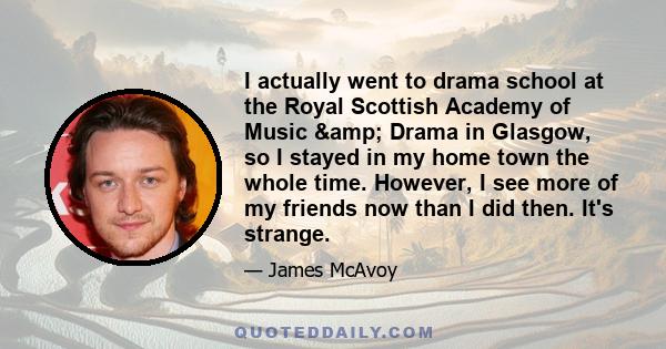 I actually went to drama school at the Royal Scottish Academy of Music & Drama in Glasgow, so I stayed in my home town the whole time. However, I see more of my friends now than I did then. It's strange.