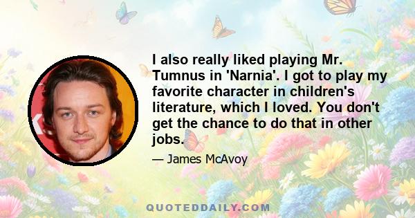 I also really liked playing Mr. Tumnus in 'Narnia'. I got to play my favorite character in children's literature, which I loved. You don't get the chance to do that in other jobs.