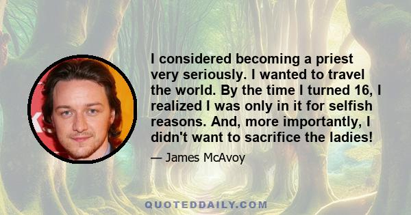 I considered becoming a priest very seriously. I wanted to travel the world. By the time I turned 16, I realized I was only in it for selfish reasons. And, more importantly, I didn't want to sacrifice the ladies!