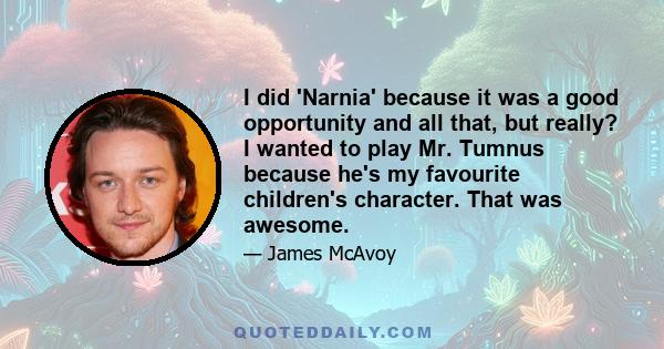 I did 'Narnia' because it was a good opportunity and all that, but really? I wanted to play Mr. Tumnus because he's my favourite children's character. That was awesome.