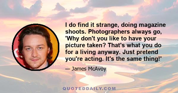 I do find it strange, doing magazine shoots. Photographers always go, 'Why don't you like to have your picture taken? That's what you do for a living anyway. Just pretend you're acting. It's the same thing!'