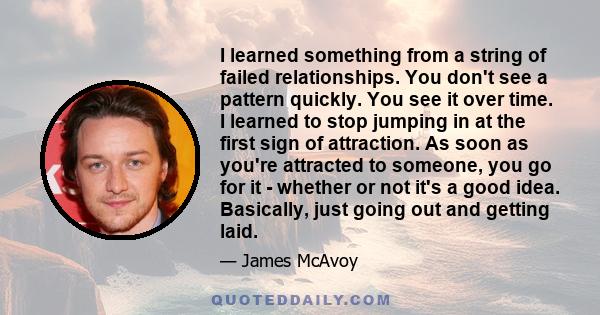 I learned something from a string of failed relationships. You don't see a pattern quickly. You see it over time. I learned to stop jumping in at the first sign of attraction. As soon as you're attracted to someone, you 