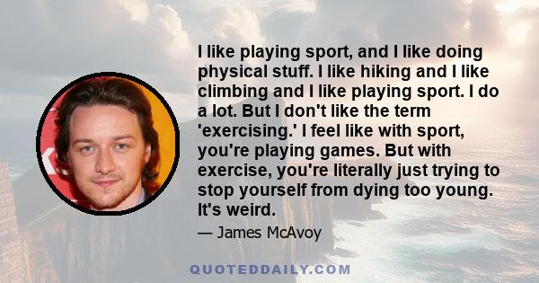 I like playing sport, and I like doing physical stuff. I like hiking and I like climbing and I like playing sport. I do a lot. But I don't like the term 'exercising.' I feel like with sport, you're playing games. But