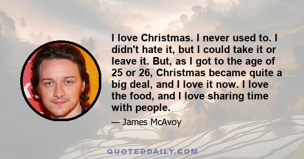 I love Christmas. I never used to. I didn't hate it, but I could take it or leave it. But, as I got to the age of 25 or 26, Christmas became quite a big deal, and I love it now. I love the food, and I love sharing time