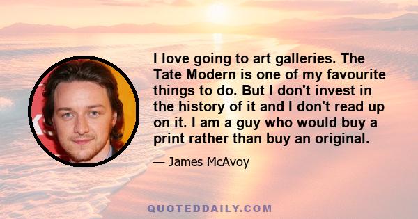 I love going to art galleries. The Tate Modern is one of my favourite things to do. But I don't invest in the history of it and I don't read up on it. I am a guy who would buy a print rather than buy an original.