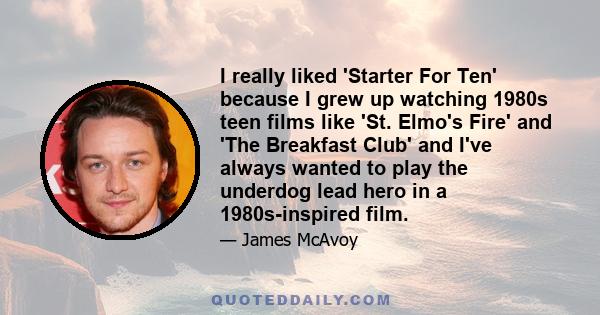 I really liked 'Starter For Ten' because I grew up watching 1980s teen films like 'St. Elmo's Fire' and 'The Breakfast Club' and I've always wanted to play the underdog lead hero in a 1980s-inspired film.