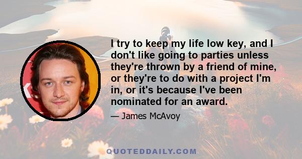 I try to keep my life low key, and I don't like going to parties unless they're thrown by a friend of mine, or they're to do with a project I'm in, or it's because I've been nominated for an award.