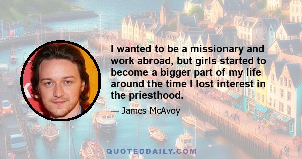 I wanted to be a missionary and work abroad, but girls started to become a bigger part of my life around the time I lost interest in the priesthood.