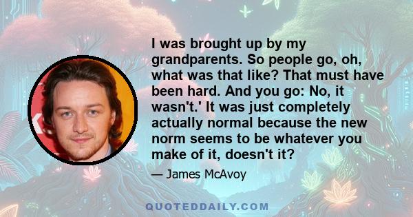 I was brought up by my grandparents. So people go, oh, what was that like? That must have been hard. And you go: No, it wasn't.' It was just completely actually normal because the new norm seems to be whatever you make