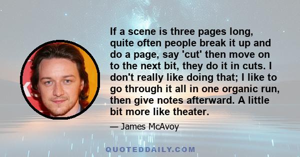 If a scene is three pages long, quite often people break it up and do a page, say 'cut' then move on to the next bit, they do it in cuts. I don't really like doing that; I like to go through it all in one organic run,