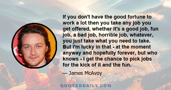 If you don't have the good fortune to work a lot then you take any job you get offered, whether it's a good job, fun job, a bad job, horrible job, whatever, you just take what you need to take. But I'm lucky in that -