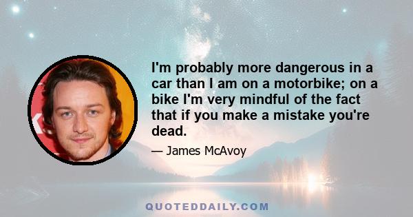 I'm probably more dangerous in a car than I am on a motorbike; on a bike I'm very mindful of the fact that if you make a mistake you're dead.