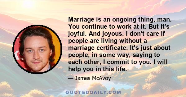 Marriage is an ongoing thing, man. You continue to work at it. But it's joyful. And joyous. I don't care if people are living without a marriage certificate. It's just about people, in some way, saying to each other, I