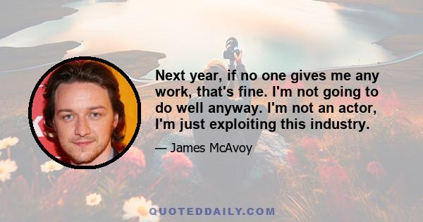 Next year, if no one gives me any work, that's fine. I'm not going to do well anyway. I'm not an actor, I'm just exploiting this industry.