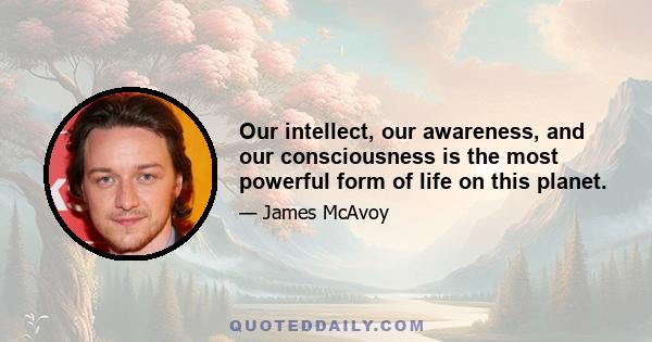 Our intellect, our awareness, and our consciousness is the most powerful form of life on this planet.