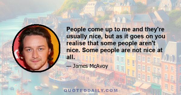 People come up to me and they're usually nice, but as it goes on you realise that some people aren't nice. Some people are not nice at all.