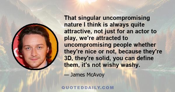 That singular uncompromising nature I think is always quite attractive, not just for an actor to play, we're attracted to uncompromising people whether they're nice or not, because they're 3D, they're solid, you can