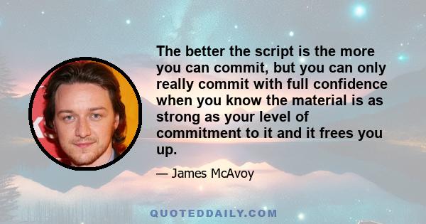 The better the script is the more you can commit, but you can only really commit with full confidence when you know the material is as strong as your level of commitment to it and it frees you up.