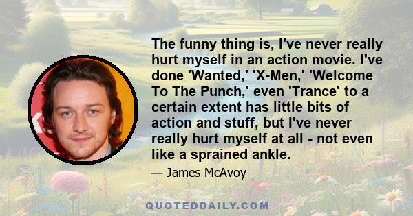 The funny thing is, I've never really hurt myself in an action movie. I've done 'Wanted,' 'X-Men,' 'Welcome To The Punch,' even 'Trance' to a certain extent has little bits of action and stuff, but I've never really