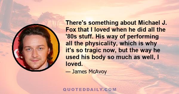 There's something about Michael J. Fox that I loved when he did all the '80s stuff. His way of performing all the physicality, which is why it's so tragic now, but the way he used his body so much as well, I loved.