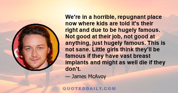 We're in a horrible, repugnant place now where kids are told it's their right and due to be hugely famous. Not good at their job, not good at anything, just hugely famous. This is not sane. Little girls think they'll be 