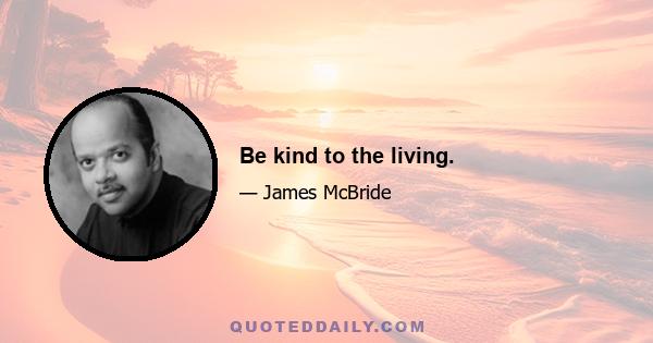 Be kind to the living.