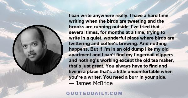 I can write anywhere really. I have a hard time writing when the birds are tweeting and the brooks are running outside. I've tried that several times, for months at a time, trying to write in a quiet, wonderful place