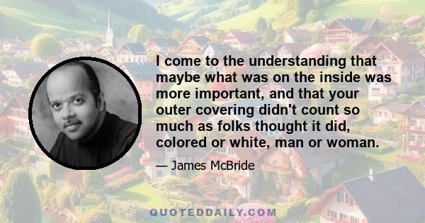 I come to the understanding that maybe what was on the inside was more important, and that your outer covering didn't count so much as folks thought it did, colored or white, man or woman.