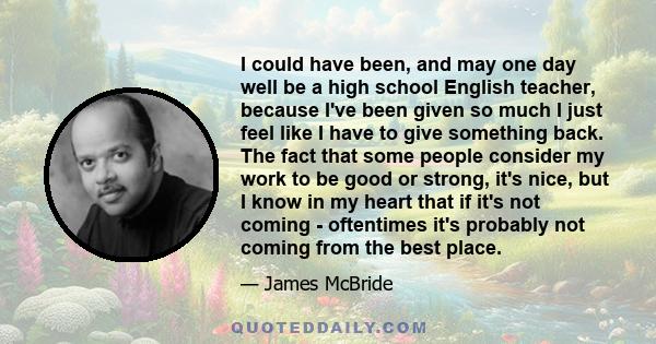 I could have been, and may one day well be a high school English teacher, because I've been given so much I just feel like I have to give something back. The fact that some people consider my work to be good or strong,