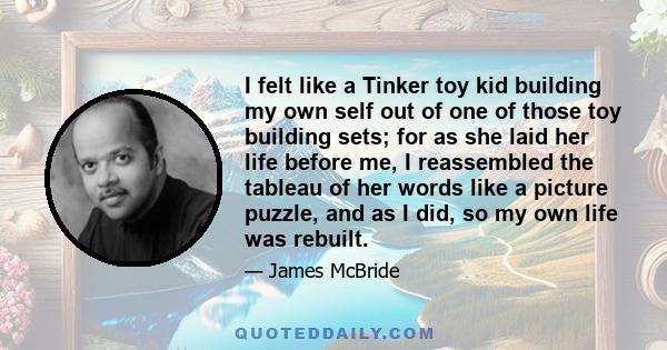 I felt like a Tinker toy kid building my own self out of one of those toy building sets; for as she laid her life before me, I reassembled the tableau of her words like a picture puzzle, and as I did, so my own life was 