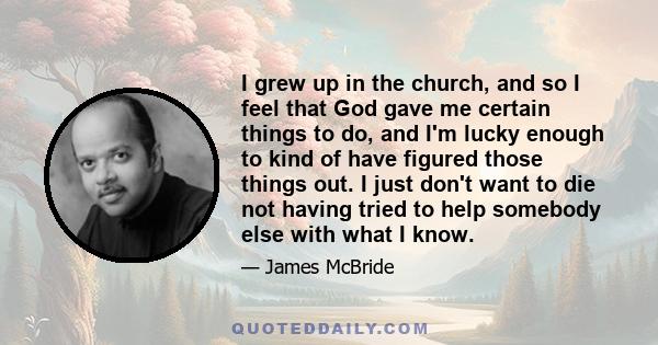 I grew up in the church, and so I feel that God gave me certain things to do, and I'm lucky enough to kind of have figured those things out. I just don't want to die not having tried to help somebody else with what I