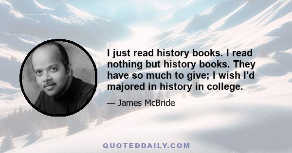 I just read history books. I read nothing but history books. They have so much to give; I wish I'd majored in history in college.