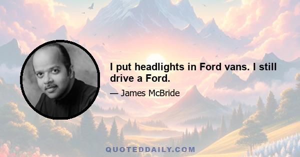 I put headlights in Ford vans. I still drive a Ford.