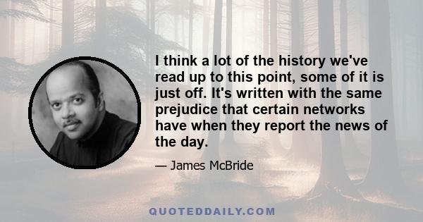 I think a lot of the history we've read up to this point, some of it is just off. It's written with the same prejudice that certain networks have when they report the news of the day.