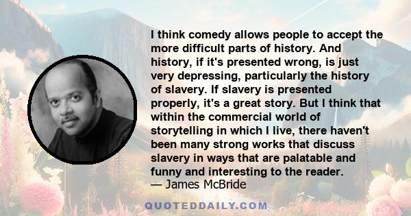 I think comedy allows people to accept the more difficult parts of history. And history, if it's presented wrong, is just very depressing, particularly the history of slavery. If slavery is presented properly, it's a