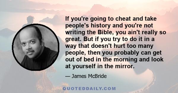 If you're going to cheat and take people's history and you're not writing the Bible, you ain't really so great. But if you try to do it in a way that doesn't hurt too many people, then you probably can get out of bed in 