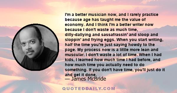 I'm a better musician now, and I rarely practice because age has taught me the value of economy. And I think I'm a better writer now because I don't waste as much time, dilly-dallying and sassafrassin' and sloop and