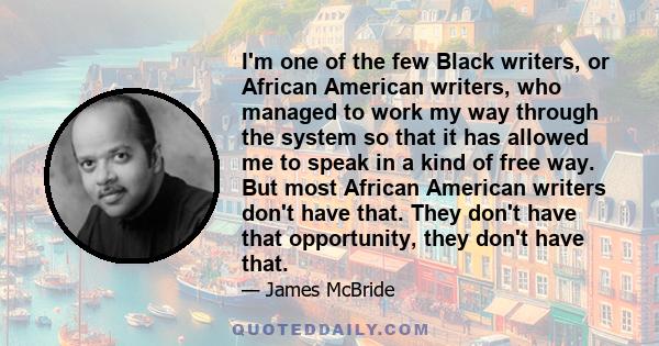 I'm one of the few Black writers, or African American writers, who managed to work my way through the system so that it has allowed me to speak in a kind of free way. But most African American writers don't have that.