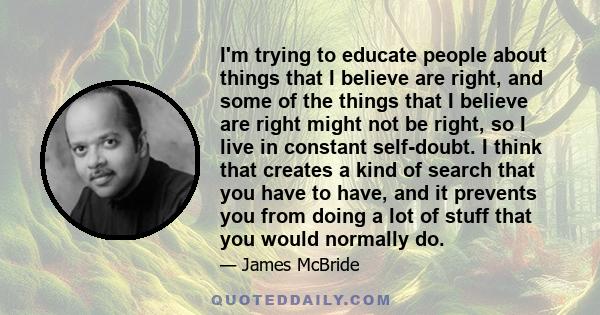 I'm trying to educate people about things that I believe are right, and some of the things that I believe are right might not be right, so I live in constant self-doubt. I think that creates a kind of search that you