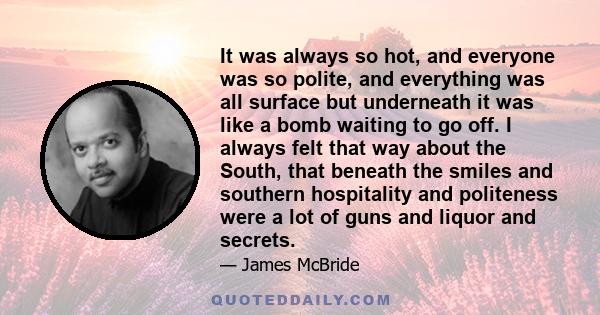 It was always so hot, and everyone was so polite, and everything was all surface but underneath it was like a bomb waiting to go off. I always felt that way about the South, that beneath the smiles and southern