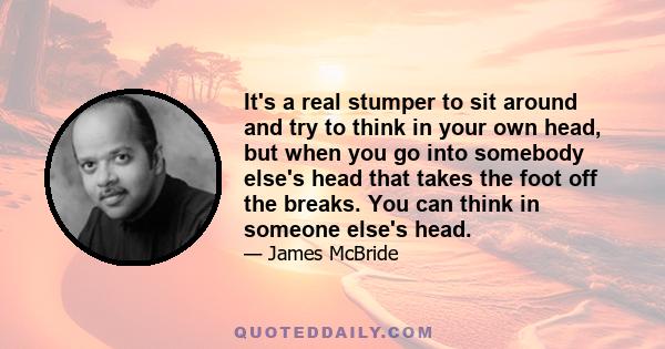 It's a real stumper to sit around and try to think in your own head, but when you go into somebody else's head that takes the foot off the breaks. You can think in someone else's head.