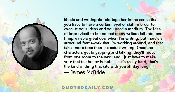 Music and writing do fold together in the sense that you have to have a certain level of skill in order to execute your ideas and you need a medium. The idea of improvisation is one that many writers fall into, and I