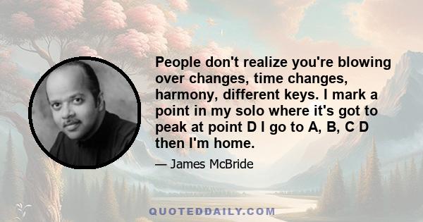 People don't realize you're blowing over changes, time changes, harmony, different keys. I mark a point in my solo where it's got to peak at point D I go to A, B, C D then I'm home.