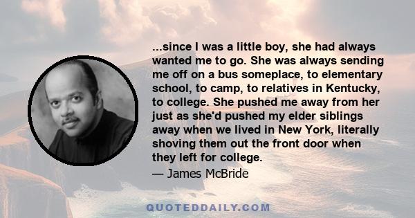 ...since I was a little boy, she had always wanted me to go. She was always sending me off on a bus someplace, to elementary school, to camp, to relatives in Kentucky, to college. She pushed me away from her just as