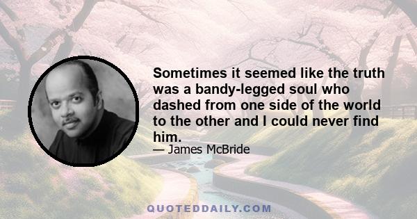 Sometimes it seemed like the truth was a bandy-legged soul who dashed from one side of the world to the other and I could never find him.