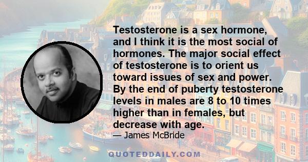 Testosterone is a sex hormone, and I think it is the most social of hormones. The major social effect of testosterone is to orient us toward issues of sex and power. By the end of puberty testosterone levels in males