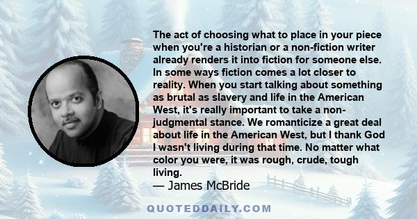 The act of choosing what to place in your piece when you're a historian or a non-fiction writer already renders it into fiction for someone else. In some ways fiction comes a lot closer to reality. When you start