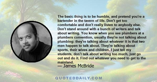 The basic thing is to be humble, and pretend you're a bartender in the tavern of life. Don't get too comfortable and don't really listen to anybody else. Don't stand around with a bunch of writers and talk about