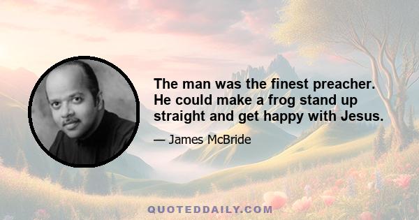 The man was the finest preacher. He could make a frog stand up straight and get happy with Jesus.