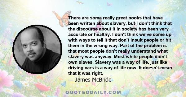 There are some really great books that have been written about slavery, but I don't think that the discourse about it in society has been very accurate or healthy. I don't think we've come up with ways to tell it that